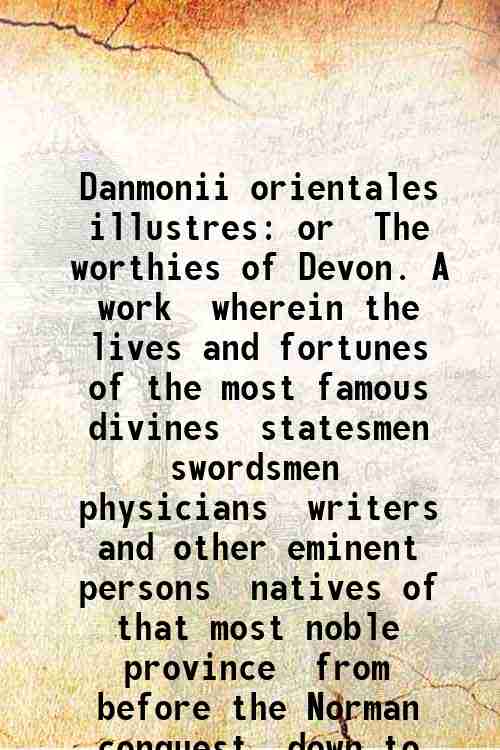 Danmonii orientales illustres: or  The worthies of Devon. A work  wherein the lives and fortunes ...